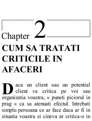 2Chapter
D
CUM SA TRATATI
CRITICILE IN
AFACERI
aca un client sau un potential
client va critica pe voi sau
organizatia voastra, « puneti piciorul in
prag » ca sa atenuati efectul. Intrebati
simplu persoana ce ar face daca ar fi in
situatia voastra si cineva ar critica-o in
 