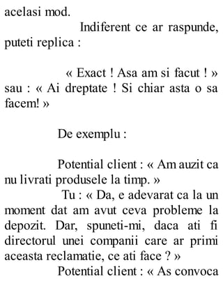 acelasi mod.
Indiferent ce ar raspunde,
puteti replica :
« Exact ! Asa am si facut ! »
sau : « Ai dreptate ! Si chiar asta o sa
facem! »
De exemplu :
Potential client : « Am auzit ca
nu livrati produsele la timp. »
Tu : « Da, e adevarat ca la un
moment dat am avut ceva probleme la
depozit. Dar, spuneti-mi, daca ati fi
directorul unei companii care ar primi
aceasta reclamatie, ce ati face ? »
Potential client : « As convoca
 