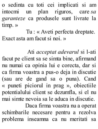 o sedinta cu toti cei implicati si am
intocmi un plan riguros, care sa
garanteze ca produsele sunt livrate la
timp. »
Tu : « Aveti perfecta dreptate.
Exact asta am facut si noi. »
Ati acceptat adevarul si l-ati
facut pe client sa se simta bine, afirmand
nu numai ca opinia lui e corecta, dar si
ca firma voastra a pus-o deja in discutie
(sau are de gand sa o puna). Cand
« puneti piciorul in prag », obiectiile
potentialului client se dezumfla, si el nu
mai simte nevoia sa le aduca in discutie.
Daca firma voastra nu a operat
schimbarile necesare pentru a rezolva
problema inseamna ca nu meritati sa
 