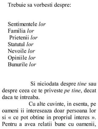 Trebuie sa vorbesti despre:
Sentimentele lor
Familia lor
Prietenii lor
Statutul lor
Nevoile lor
Opiniile lor
Bunurile lor
Si niciodata despre tine sau
despre ceea ce te priveste pe tine, decat
daca te intreaba.
Cu alte cuvinte, in esenta, pe
oameni ii intereseaza doar persoana lor
si « ce pot obtine in propriul interes ».
Pentru a avea relatii bune cu oamenii,
 