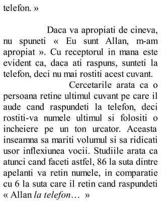 telefon. »
Daca va apropiati de cineva,
nu spuneti « Eu sunt Allan, m-am
apropiat ». Cu receptorul in mana este
evident ca, daca ati raspuns, sunteti la
telefon, deci nu mai rostiti acest cuvant.
Cercetarile arata ca o
persoana retine ultimul cuvant pe care il
aude cand raspundeti la telefon, deci
rostiti-va numele ultimul si folositi o
incheiere pe un ton urcator. Aceasta
inseamna sa mariti volumul si sa ridicati
usor inflexiunea vocii. Studiile arata ca
atunci cand faceti astfel, 86 la suta dintre
apelanti va retin numele, in comparatie
cu 6 la suta care il retin cand raspundeti
« Allan la telefon… »
 