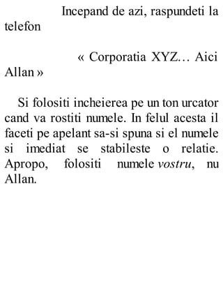 Incepand de azi, raspundeti la
telefon
« Corporatia XYZ… Aici
Allan »
Si folositi incheierea pe un ton urcator
cand va rostiti numele. In felul acesta il
faceti pe apelant sa-si spuna si el numele
si imediat se stabileste o relatie.
Apropo, folositi numele vostru, nu
Allan.
 