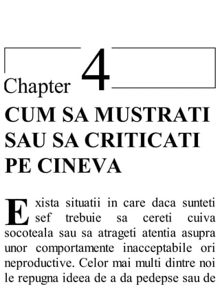 4Chapter
E
CUM SA MUSTRATI
SAU SA CRITICATI
PE CINEVA
xista situatii in care daca sunteti
sef trebuie sa cereti cuiva
socoteala sau sa atrageti atentia asupra
unor comportamente inacceptabile ori
neproductive. Celor mai multi dintre noi
le repugna ideea de a da pedepse sau de
 
