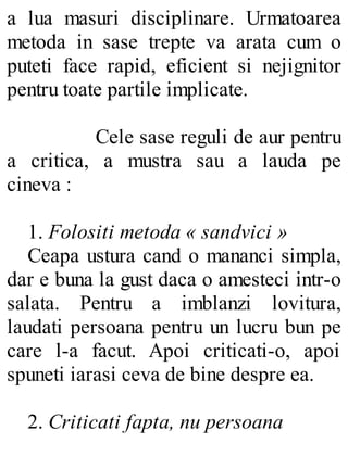a lua masuri disciplinare. Urmatoarea
metoda in sase trepte va arata cum o
puteti face rapid, eficient si nejignitor
pentru toate partile implicate.
Cele sase reguli de aur pentru
a critica, a mustra sau a lauda pe
cineva :
1. Folositi metoda « sandvici »
Ceapa ustura cand o mananci simpla,
dar e buna la gust daca o amesteci intr-o
salata. Pentru a imblanzi lovitura,
laudati persoana pentru un lucru bun pe
care l-a facut. Apoi criticati-o, apoi
spuneti iarasi ceva de bine despre ea.
2. Criticati fapta, nu persoana
 