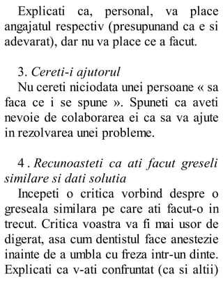 Explicati ca, personal, va place
angajatul respectiv (presupunand ca e si
adevarat), dar nu va place ce a facut.
3. Cereti-i ajutorul
Nu cereti niciodata unei persoane « sa
faca ce i se spune ». Spuneti ca aveti
nevoie de colaborarea ei ca sa va ajute
in rezolvarea unei probleme.
4 . Recunoasteti ca ati facut greseli
similare si dati solutia
Incepeti o critica vorbind despre o
greseala similara pe care ati facut-o in
trecut. Critica voastra va fi mai usor de
digerat, asa cum dentistul face anestezie
inainte de a umbla cu freza intr-un dinte.
Explicati ca v-ati confruntat (ca si altii)
 