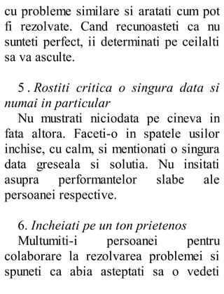 cu probleme similare si aratati cum pot
fi rezolvate. Cand recunoasteti ca nu
sunteti perfect, ii determinati pe ceilalti
sa va asculte.
5 . Rostiti critica o singura data si
numai in particular
Nu mustrati niciodata pe cineva in
fata altora. Faceti-o in spatele usilor
inchise, cu calm, si mentionati o singura
data greseala si solutia. Nu insitati
asupra performantelor slabe ale
persoanei respective.
6. Incheiati pe un ton prietenos
Multumiti-i persoanei pentru
colaborare la rezolvarea problemei si
spuneti ca abia asteptati sa o vedeti
 