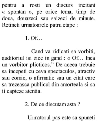 pentru a rosti un discurs incitant
« spontan », pe orice tema, timp de
doua, douazeci sau saizeci de minute.
Retineti urmatoarele patru etape :
1. Of…
Cand va ridicati sa vorbiti,
auditoriul isi zice in gand : « Of… Inca
un vorbitor plicticos.” De aceea trebuie
sa incepeti cu ceva spectaculos, atractiv
sau comic, o afirmatie sau un citat care
sa trezeasca publicul din amorteala si sa
ii capteze atentia.
2. De ce discutam asta ?
Urmatorul pas este sa spuneti
 