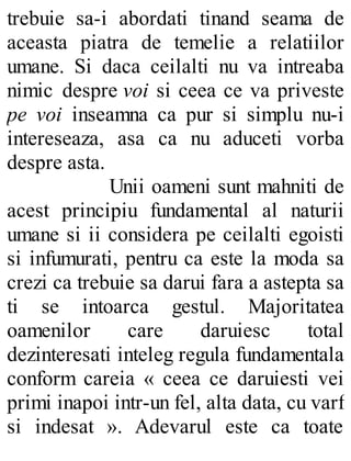 trebuie sa-i abordati tinand seama de
aceasta piatra de temelie a relatiilor
umane. Si daca ceilalti nu va intreaba
nimic despre voi si ceea ce va priveste
pe voi inseamna ca pur si simplu nu-i
intereseaza, asa ca nu aduceti vorba
despre asta.
Unii oameni sunt mahniti de
acest principiu fundamental al naturii
umane si ii considera pe ceilalti egoisti
si infumurati, pentru ca este la moda sa
crezi ca trebuie sa darui fara a astepta sa
ti se intoarca gestul. Majoritatea
oamenilor care daruiesc total
dezinteresati inteleg regula fundamentala
conform careia « ceea ce daruiesti vei
primi inapoi intr-un fel, alta data, cu varf
si indesat ». Adevarul este ca toate
 