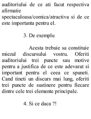 auditoriului de ce ati facut respectiva
afirmatie
spectaculoasa/comica/atractiva si de ce
este importanta pentru el.
3. De exemplu
Acesta trebuie sa constituie
miezul discursului vostru. Oferiti
auditoriului trei puncte sau motive
pentru a justifica de ce este adevarat si
important pentru el ceea ce spuneti.
Cand tineti un discurs mai lung, oferiti
trei puncte de sustinere pentru fiecare
dintre cele trei elemente principale.
4. Si ce daca ?!
 