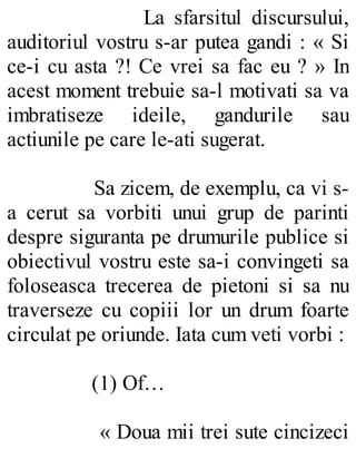 La sfarsitul discursului,
auditoriul vostru s-ar putea gandi : « Si
ce-i cu asta ?! Ce vrei sa fac eu ? » In
acest moment trebuie sa-l motivati sa va
imbratiseze ideile, gandurile sau
actiunile pe care le-ati sugerat.
Sa zicem, de exemplu, ca vi s-
a cerut sa vorbiti unui grup de parinti
despre siguranta pe drumurile publice si
obiectivul vostru este sa-i convingeti sa
foloseasca trecerea de pietoni si sa nu
traverseze cu copiii lor un drum foarte
circulat pe oriunde. Iata cum veti vorbi :
(1) Of…
« Doua mii trei sute cincizeci
 