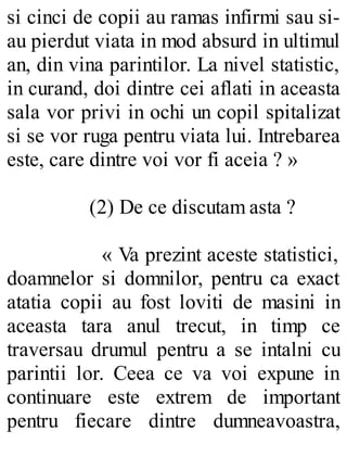si cinci de copii au ramas infirmi sau si-
au pierdut viata in mod absurd in ultimul
an, din vina parintilor. La nivel statistic,
in curand, doi dintre cei aflati in aceasta
sala vor privi in ochi un copil spitalizat
si se vor ruga pentru viata lui. Intrebarea
este, care dintre voi vor fi aceia ? »
(2) De ce discutam asta ?
« Va prezint aceste statistici,
doamnelor si domnilor, pentru ca exact
atatia copii au fost loviti de masini in
aceasta tara anul trecut, in timp ce
traversau drumul pentru a se intalni cu
parintii lor. Ceea ce va voi expune in
continuare este extrem de important
pentru fiecare dintre dumneavoastra,
 