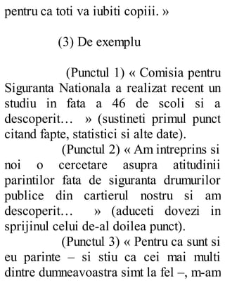 pentru ca toti va iubiti copiii. »
(3) De exemplu
(Punctul 1) « Comisia pentru
Siguranta Nationala a realizat recent un
studiu in fata a 46 de scoli si a
descoperit… » (sustineti primul punct
citand fapte, statistici si alte date).
(Punctul 2) « Am intreprins si
noi o cercetare asupra atitudinii
parintilor fata de siguranta drumurilor
publice din cartierul nostru si am
descoperit… » (aduceti dovezi in
sprijinul celui de-al doilea punct).
(Punctul 3) « Pentru ca sunt si
eu parinte – si stiu ca cei mai multi
dintre dumneavoastra simt la fel –, m-am
 