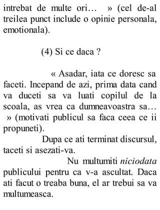 intrebat de multe ori… » (cel de-al
treilea punct include o opinie personala,
emotionala).
(4) Si ce daca ?
« Asadar, iata ce doresc sa
faceti. Incepand de azi, prima data cand
va duceti sa va luati copilul de la
scoala, as vrea ca dumneavoastra sa…
» (motivati publicul sa faca ceea ce ii
propuneti).
Dupa ce ati terminat discursul,
taceti si asezati-va.
Nu multumiti niciodata
publicului pentru ca v-a ascultat. Daca
ati facut o treaba buna, el ar trebui sa va
multumeasca.
 