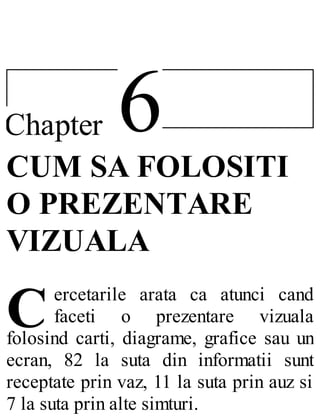 6Chapter
C
CUM SA FOLOSITI
O PREZENTARE
VIZUALA
ercetarile arata ca atunci cand
faceti o prezentare vizuala
folosind carti, diagrame, grafice sau un
ecran, 82 la suta din informatii sunt
receptate prin vaz, 11 la suta prin auz si
7 la suta prin alte simturi.
 