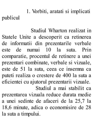 1. Vorbiti, aratati si implicati
publicul
Studiul Wharton realizat in
Statele Unite a descoperit ca retinerea
de informatii din prezentarile verbale
este de numai 10 la suta. Prin
comparatie, procentul de retinere a unei
prezentari combinate, verbale si vizuale,
este de 51 la suta, ceea ce insemna ca
puteti realiza o crestere de 400 la suta a
eficientei cu ajutorul prezentarii vizuale.
Studiul a mai stabilit ca
prezentarea vizuala reduce durata medie
a unei sedinte de afaceri de la 25,7 la
18,6 minute, adica o economisire de 28
la suta a timpului.
 