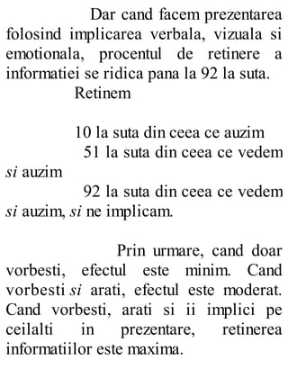 Dar cand facem prezentarea
folosind implicarea verbala, vizuala si
emotionala, procentul de retinere a
informatiei se ridica pana la 92 la suta.
Retinem
10 la suta din ceea ce auzim
51 la suta din ceea ce vedem
si auzim
92 la suta din ceea ce vedem
si auzim, si ne implicam.
Prin urmare, cand doar
vorbesti, efectul este minim. Cand
vorbesti si arati, efectul este moderat.
Cand vorbesti, arati si ii implici pe
ceilalti in prezentare, retinerea
informatiilor este maxima.
 