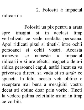 2. Folositi « impactul
ridicarii »
Folositi un pix pentru a arata
spre imagini si in acelasi timp
verbalizati ce vede cealalta persoana.
Apoi ridicati pixul si tineti-l intre ochii
persoanei si ochii vostri. Aceasta
manevra se numeste « impactul
ridicarii » si are efectul magnetic de a-i
ridica persoanei capul, astfel incat sa va
priveasca direct, sa vada si sa auda ce
spuneti. In felul acesta veti obtine o
receptare mai buna a mesajului vostru
decat ati obtine doar prin vorbe. Tineti
la vedere palma celeilalte maini in timp
ce vorbiti.
 