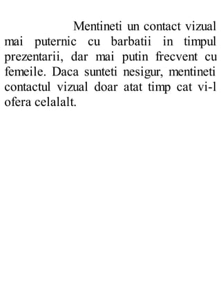 Mentineti un contact vizual
mai puternic cu barbatii in timpul
prezentarii, dar mai putin frecvent cu
femeile. Daca sunteti nesigur, mentineti
contactul vizual doar atat timp cat vi-l
ofera celalalt.
 
