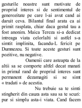 gesturile noastre sunt motivate de
propriul interes si de sentimentul de
generozitate pe care l-ai avut cand ai
daruit ceva. Bilantul final arata ca ai
primit rasplata, chiar daca gestul tau a
fost anonim. Maica Tereza si-a dedicat
intreaga viata celorlalti si astfel s-a
simtit implinita, facandu-L fericit pe
Dumnezeu. Si toate aceste gesturi sunt
pozitive, nu negative.
Oamenii care asteapta de la
altii sa se comporte altfel decat manati
in primul rand de propriul interes sunt
permanent dezamagiti si se simt
« tradati » de acestia.
Nu trebuie sa te simti
stingherit din cauza asta sau sa te scuzi:
pur si simplu asta-i viata. Cand facem
 