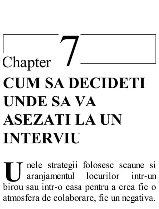 7Chapter
U
CUM SA DECIDETI
UNDE SA VA
ASEZATI LA UN
INTERVIU
nele strategii folosesc scaune si
aranjamentul locurilor intr-un
birou sau intr-o casa pentru a crea fie o
atmosfera de colaborare, fie un negativa.
 