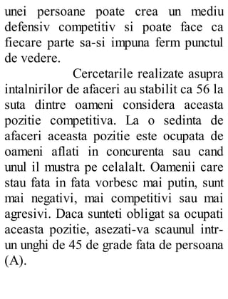 unei persoane poate crea un mediu
defensiv competitiv si poate face ca
fiecare parte sa-si impuna ferm punctul
de vedere.
Cercetarile realizate asupra
intalnirilor de afaceri au stabilit ca 56 la
suta dintre oameni considera aceasta
pozitie competitiva. La o sedinta de
afaceri aceasta pozitie este ocupata de
oameni aflati in concurenta sau cand
unul il mustra pe celalalt. Oamenii care
stau fata in fata vorbesc mai putin, sunt
mai negativi, mai competitivi sau mai
agresivi. Daca sunteti obligat sa ocupati
aceasta pozitie, asezati-va scaunul intr-
un unghi de 45 de grade fata de persoana
(A).
 