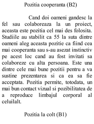 Pozitia cooperanta (B2)
Cand doi oameni gandesc la
fel sau colaboreaza la un proiect,
aceasta este pozitia cel mai des folosita.
Studiile au stabilit ca 55 la suta dintre
oameni aleg aceasta pozitie ca fiind cea
mai cooperanta sau s-au asezat instinctiv
pe acest loc cand au fost invitati sa
colaboreze cu alta persoana. Este una
dintre cele mai bune pozitii pentru a va
sustine prezentarea si ca ea sa fie
acceptata. Pozitia permite, totodata, un
mai bun contact vizual si pozibilitatea de
a reproduce limbajul corporal al
celuilalt.
Pozitia la colt (B1)
 