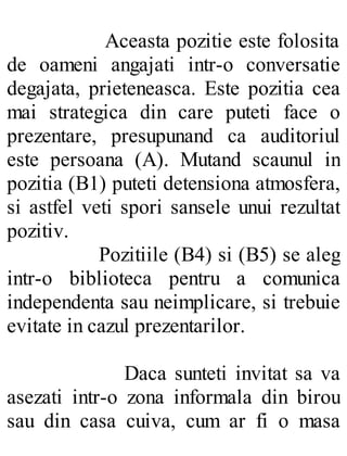 Aceasta pozitie este folosita
de oameni angajati intr-o conversatie
degajata, prieteneasca. Este pozitia cea
mai strategica din care puteti face o
prezentare, presupunand ca auditoriul
este persoana (A). Mutand scaunul in
pozitia (B1) puteti detensiona atmosfera,
si astfel veti spori sansele unui rezultat
pozitiv.
Pozitiile (B4) si (B5) se aleg
intr-o biblioteca pentru a comunica
independenta sau neimplicare, si trebuie
evitate in cazul prezentarilor.
Daca sunteti invitat sa va
asezati intr-o zona informala din birou
sau din casa cuiva, cum ar fi o masa
 