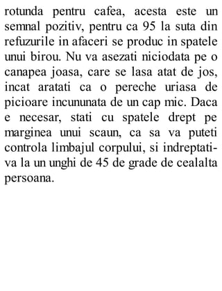 rotunda pentru cafea, acesta este un
semnal pozitiv, pentru ca 95 la suta din
refuzurile in afaceri se produc in spatele
unui birou. Nu va asezati niciodata pe o
canapea joasa, care se lasa atat de jos,
incat aratati ca o pereche uriasa de
picioare incununata de un cap mic. Daca
e necesar, stati cu spatele drept pe
marginea unui scaun, ca sa va puteti
controla limbajul corpului, si indreptati-
va la un unghi de 45 de grade de cealalta
persoana.
 