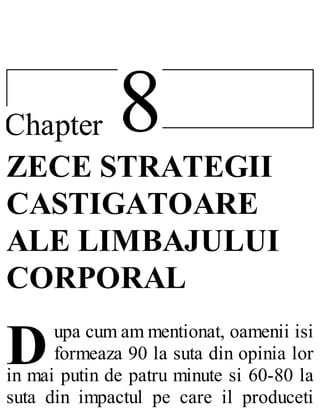 8Chapter
D
ZECE STRATEGII
CASTIGATOARE
ALE LIMBAJULUI
CORPORAL
upa cum am mentionat, oamenii isi
formeaza 90 la suta din opinia lor
in mai putin de patru minute si 60-80 la
suta din impactul pe care il produceti
 