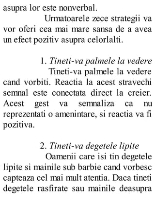 asupra lor este nonverbal.
Urmatoarele zece strategii va
vor oferi cea mai mare sansa de a avea
un efect pozitiv asupra celorlalti.
1. Tineti-va palmele la vedere
Tineti-va palmele la vedere
cand vorbiti. Reactia la acest stravechi
semnal este conectata direct la creier.
Acest gest va semnaliza ca nu
reprezentati o amenintare, si reactia va fi
pozitiva.
2. Tineti-va degetele lipite
Oamenii care isi tin degetele
lipite si mainile sub barbie cand vorbesc
capteaza cel mai mult atentia. Daca tineti
degetele rasfirate sau mainile deasupra
 