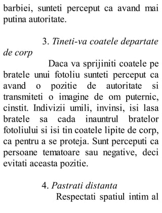 barbiei, sunteti perceput ca avand mai
putina autoritate.
3. Tineti-va coatele departate
de corp
Daca va sprijiniti coatele pe
bratele unui fotoliu sunteti perceput ca
avand o pozitie de autoritate si
transmiteti o imagine de om puternic,
cinstit. Indivizii umili, invinsi, isi lasa
bratele sa cada inauntrul bratelor
fotoliului si isi tin coatele lipite de corp,
ca pentru a se proteja. Sunt perceputi ca
persoane tematoare sau negative, deci
evitati aceasta pozitie.
4. Pastrati distanta
Respectati spatiul intim al
 