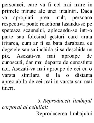 persoanei, care va fi cel mai mare in
primele minute ale unei intalniri. Daca
va apropiati prea mult, persoana
respectiva poate reactiona lasandu-se pe
speteaza scaunului, aplecandu-se intr-o
parte sau folosind gesturi care arata
iritarea, cum ar fi sa bata darabana cu
degetele sau sa inchida si sa deschida un
pix. Asezati-va mai aproape de
cunoscuti, dar mai departe de cunostinte
noi. Asezati-va mai aproape de cei cu o
varsta similara si la o distanta
apreciabila de cei mai in varsta sau mai
tineri.
5. Reproduceti limbajul
corporal al celuilalt
Reproducerea limbajului
 