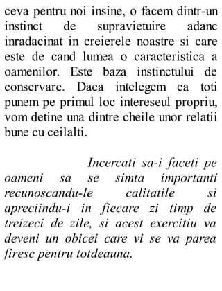 ceva pentru noi insine, o facem dintr-un
instinct de supravietuire adanc
inradacinat in creierele noastre si care
este de cand lumea o caracteristica a
oamenilor. Este baza instinctului de
conservare. Daca intelegem ca toti
punem pe primul loc intereseul propriu,
vom detine una dintre cheile unor relatii
bune cu ceilalti.
Incercati sa-i faceti pe
oameni sa se simta importanti
recunoscandu-le calitatile si
apreciindu-i in fiecare zi timp de
treizeci de zile, si acest exercitiu va
deveni un obicei care vi se va parea
firesc pentru totdeauna.
 