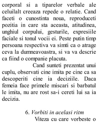 corporal si a tiparelor verbale ale
celuilalt creeaza repede o relatie. Cand
faceti o cunostinta noua, reproduceti
pozitia in care sta aceasta, atitudinea,
unghiul corpului, gesturile, expresiile
faciale si tonul vocii ei. Peste putin timp
persoana respectiva va simti ca o atrage
ceva la dumneavoastra, si va va descrie
ca fiind o companie placuta.
Cand sunteti prezentat unui
cuplu, observati cine imita pe cine ca sa
descoperiti cine ia deciziile. Daca
femeia face primele miscari si barbatul
le imita, nu are rost sa-i cereti lui sa ia
decizia.
6. Vorbiti in acelasi ritm
Viteza cu care vorbeste o
 