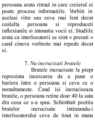 persoana arata ritmul in care creierul ei
poate procesa informatiile. Vorbiti in
acelasi ritm sau ceva mai lent decat
cealalta persoana si reproduceti
inflexiunile si intonatia vocii ei. Studiile
arata ca interlocutorii se simt « presati »
cand cineva vorbeste mai repede decat
ei.
7. Nu incrucisati bratele
Bratele incrucisate la piept
reprezinta incercarea de a pune o
bariera intre o persoana si ceva ce o
nemultumeste. Cand isi incruciseaza
bratele, o persoana retine doar 40 la suta
din ceea ce s-a spus. Schimbati pozitia
bratelor incrucisate intinzandu-i
interlocutorului ceva de tinut in mana
 