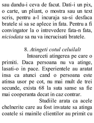 sau dandu-i ceva de facut. Dati-i un pix,
o carte, un pliant, o mostra sau un text
scris, pentru a-l incuraja sa-si desfaca
bratele si sa se aplece in fata. Pentru a fi
convingator la o intrevedere fata-n fata,
niciodata sa nu va incrucisati bratele.
8. Atingeti cotul celuilalt
Intoarceti atingerea pe care o
primiti. Daca persoana nu va atinge,
lasati-o in pace. Experientele au aratat
insa ca atunci cand o persoana este
atinsa usor pe cot, nu mai mult de trei
secunde, exista 68 la suta sanse sa fie
mai cooperanta decat in caz contrar.
Studiile arata ca acele
chelnerite care au fost invatate sa atinga
coatele si mainile clientilor au primit cu
 