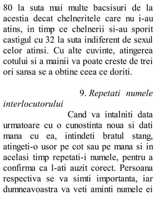 80 la suta mai multe bacsisuri de la
acestia decat chelneritele care nu i-au
atins, in timp ce chelnerii si-au sporit
castigul cu 32 la suta indiferent de sexul
celor atinsi. Cu alte cuvinte, atingerea
cotului si a mainii va poate creste de trei
ori sansa se a obtine ceea ce doriti.
9. Repetati numele
interlocutorului
Cand va intalniti data
urmatoare cu o cunostinta noua si dati
mana cu ea, intindeti bratul stang,
atingeti-o usor pe cot sau pe mana si in
acelasi timp repetati-i numele, pentru a
confirma ca l-ati auzit corect. Persoana
respectiva se va simti importanta, iar
dumneavoastra va veti aminti numele ei
 