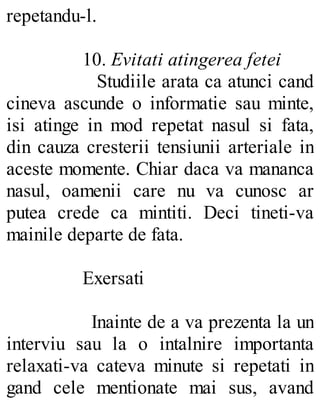 repetandu-l.
10. Evitati atingerea fetei
Studiile arata ca atunci cand
cineva ascunde o informatie sau minte,
isi atinge in mod repetat nasul si fata,
din cauza cresterii tensiunii arteriale in
aceste momente. Chiar daca va mananca
nasul, oamenii care nu va cunosc ar
putea crede ca mintiti. Deci tineti-va
mainile departe de fata.
Exersati
Inainte de a va prezenta la un
interviu sau la o intalnire importanta
relaxati-va cateva minute si repetati in
gand cele mentionate mai sus, avand
 