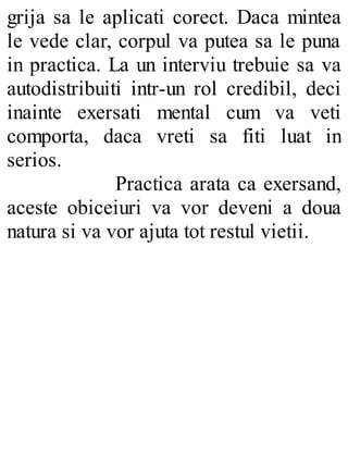 grija sa le aplicati corect. Daca mintea
le vede clar, corpul va putea sa le puna
in practica. La un interviu trebuie sa va
autodistribuiti intr-un rol credibil, deci
inainte exersati mental cum va veti
comporta, daca vreti sa fiti luat in
serios.
Practica arata ca exersand,
aceste obiceiuri va vor deveni a doua
natura si va vor ajuta tot restul vietii.
 