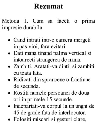 Rezumat
Metoda 1. Cum sa faceti o prima
impresie durabila
Cand intrati intr-o camera mergeti
in pas vioi, fara ezitari.
Dati mana tinand palma vertical si
intoarceti strangerea de mana.
Zambiti. Aratati-va dintii si zambiti
cu toata fata.
Ridicati din sprancene o fractiune
de secunda.
Rostiti numele persoanei de doua
ori in primele 15 secunde.
Indepartati-va corpul la un unghi de
45 de grade fata de interlocutor.
Folositi miscari si gesturi clare,
 