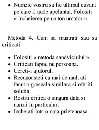 Numele vostru sa fie ultimul cuvant
pe care il aude apelantul. Folositi
« incheierea pe un ton urcator ».
Metoda 4. Cum sa mustrati sau sa
criticati
Folositi « metoda sandviciului ».
Criticati fapta, nu persoana.
Cereti-i ajutorul.
Recunoasteti ca mai de mult ati
facut o greseala similara si oferiti
solutia.
Rostiti critica o singura data si
numai in particular.
Incheiati intr-o nota prietenoasa.
 