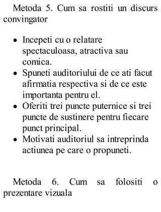 Metoda 5. Cum sa rostiti un discurs
convingator
Incepeti cu o relatare
spectaculoasa, atractiva sau
comica.
Spuneti auditoriului de ce ati facut
afirmatia respectiva si de ce este
importanta pentru el.
Oferiti trei puncte puternice si trei
puncte de sustinere pentru fiecare
punct principal.
Motivati auditoriul sa intreprinda
actiunea pe care o propuneti.
Metoda 6. Cum sa folositi o
prezentare vizuala
 