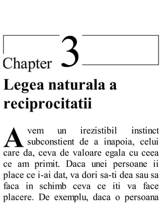 3Chapter
A
Legea naturala a
reciprocitatii
vem un irezistibil instinct
subconstient de a inapoia, celui
care da, ceva de valoare egala cu ceea
ce am primit. Daca unei persoane ii
place ce i-ai dat, va dori sa-ti dea sau sa
faca in schimb ceva ce iti va face
placere. De exemplu, daca o persoana
 