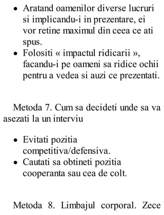 Aratand oamenilor diverse lucruri
si implicandu-i in prezentare, ei
vor retine maximul din ceea ce ati
spus.
Folositi « impactul ridicarii »,
facandu-i pe oameni sa ridice ochii
pentru a vedea si auzi ce prezentati.
Metoda 7. Cum sa decideti unde sa va
asezati la un interviu
Evitati pozitia
competitiva/defensiva.
Cautati sa obtineti pozitia
cooperanta sau cea de colt.
Metoda 8. Limbajul corporal. Zece
 