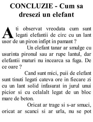 A
CONCLUZIE - Cum sa
dresezi un elefant
ti observat vreodata cum sunt
legati elefantii de circ cu un lant
usor de un piron infipt in pamant ?
Un elefant tanar ar smulge cu
usurinta pironul sau ar rupe lantul, dar
elefantii maturi nu incearca sa fuga. De
ce oare ?
Cand sunt mici, puii de elefant
sunt tinuti legati cateva ore in fiecare zi
cu un lant solid infasurat in jurul unui
picior si cu celalalt legat de un bloc
mare de beton.
Oricat ar trage si s-ar smuci,
oricat ar scanci si ar urla, nu se pot
 