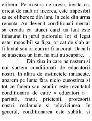 elibera. Pe masura ce cresc, invata ca,
oricat de mult ar incerca, este imposibil
sa se elibereze din lant. In cele din urma
renunta. Au devenit conditionati mental
sa creada ca atunci cand un lant este
infasurat in jurul piciorului lor si legat
este imposibil sa fuga, oricat de slab ar
fi lantul sau oricum ar fi ancorat. Daca li
se ataseaza un lant, nu mai au scapare.
Din ziua in care ne nastem si
noi suntem conditionati de educatorii
nostri. In afara de instinctele innascute,
aparem pe lume fara nicio cunostinta si
tot ce facem sau gandim este rezultatul
conditionarii de catre « educatori » –
parintii, fratii, prietenii, profesorii
nostri, reclamele si televiziunea. In
general, conditionarea este subtila si
 