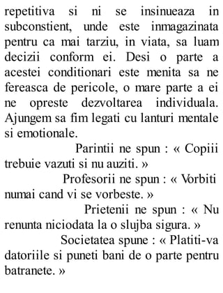 repetitiva si ni se insinueaza in
subconstient, unde este inmagazinata
pentru ca mai tarziu, in viata, sa luam
decizii conform ei. Desi o parte a
acestei conditionari este menita sa ne
fereasca de pericole, o mare parte a ei
ne opreste dezvoltarea individuala.
Ajungem sa fim legati cu lanturi mentale
si emotionale.
Parintii ne spun : « Copiii
trebuie vazuti si nu auziti. »
Profesorii ne spun : « Vorbiti
numai cand vi se vorbeste. »
Prietenii ne spun : « Nu
renunta niciodata la o slujba sigura. »
Societatea spune : « Platiti-va
datoriile si puneti bani de o parte pentru
batranete. »
 