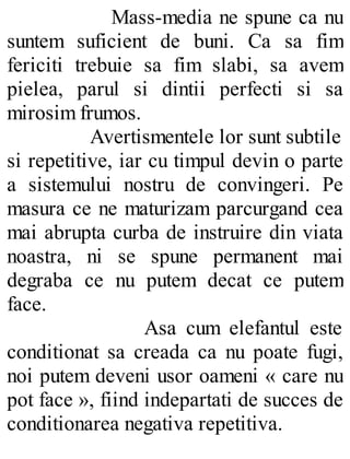 Mass-media ne spune ca nu
suntem suficient de buni. Ca sa fim
fericiti trebuie sa fim slabi, sa avem
pielea, parul si dintii perfecti si sa
mirosim frumos.
Avertismentele lor sunt subtile
si repetitive, iar cu timpul devin o parte
a sistemului nostru de convingeri. Pe
masura ce ne maturizam parcurgand cea
mai abrupta curba de instruire din viata
noastra, ni se spune permanent mai
degraba ce nu putem decat ce putem
face.
Asa cum elefantul este
conditionat sa creada ca nu poate fugi,
noi putem deveni usor oameni « care nu
pot face », fiind indepartati de succes de
conditionarea negativa repetitiva.
 