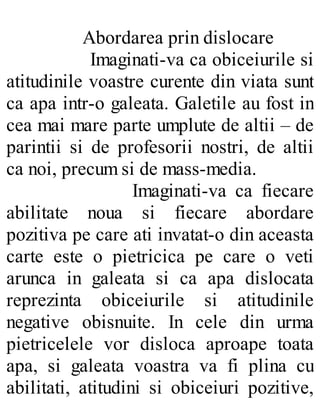 Abordarea prin dislocare
Imaginati-va ca obiceiurile si
atitudinile voastre curente din viata sunt
ca apa intr-o galeata. Galetile au fost in
cea mai mare parte umplute de altii – de
parintii si de profesorii nostri, de altii
ca noi, precum si de mass-media.
Imaginati-va ca fiecare
abilitate noua si fiecare abordare
pozitiva pe care ati invatat-o din aceasta
carte este o pietricica pe care o veti
arunca in galeata si ca apa dislocata
reprezinta obiceiurile si atitudinile
negative obisnuite. In cele din urma
pietricelele vor disloca aproape toata
apa, si galeata voastra va fi plina cu
abilitati, atitudini si obiceiuri pozitive,
 