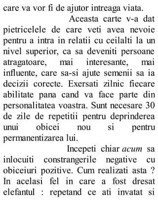 care va vor fi de ajutor intreaga viata.
Aceasta carte v-a dat
pietricelele de care veti avea nevoie
pentru a intra in relatii cu ceilalti la un
nivel superior, ca sa deveniti persoane
atragatoare, mai interesante, mai
influente, care sa-si ajute semenii sa ia
decizii corecte. Exersati zilnic fiecare
abilitate pana cand va face parte din
personalitatea voastra. Sunt necesare 30
de zile de repetitii pentru deprinderea
unui obicei nou si pentru
permanentizarea lui.
Incepeti chiar acum sa
inlocuiti constrangerile negative cu
obiceiuri pozitive. Cum realizati asta ?
In acelasi fel in care a fost dresat
elefantul : repetand ce ati invatat si
 